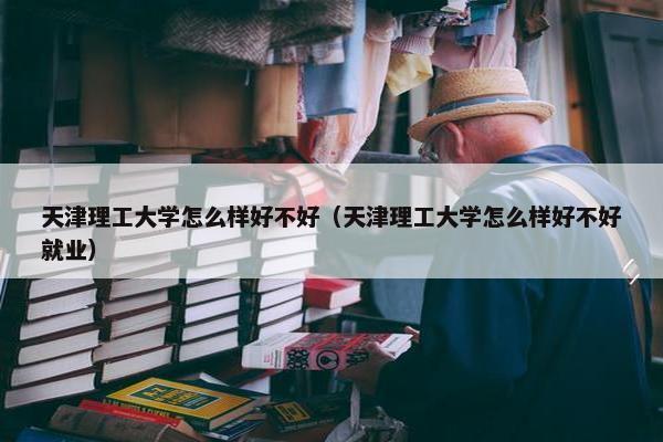 天津理工大学怎么样好不好（天津理工大学怎么样好不好就业）