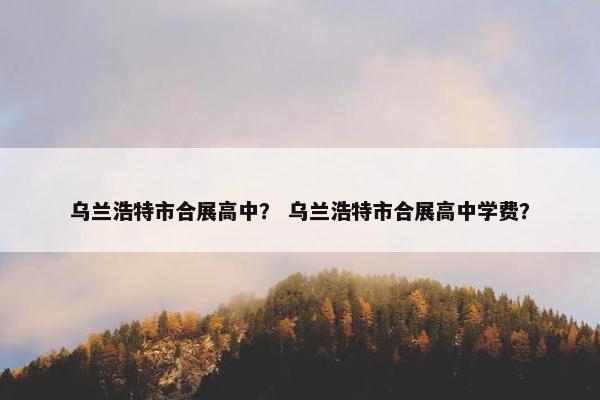 乌兰浩特市合展高中？ 乌兰浩特市合展高中学费？