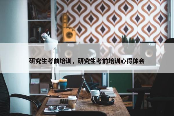 研究生考前培训，研究生考前培训心得体会