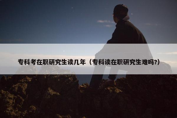 专科考在职研究生读几年（专科读在职研究生难吗?）