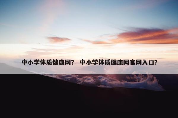 中小学体质健康网？ 中小学体质健康网官网入口？