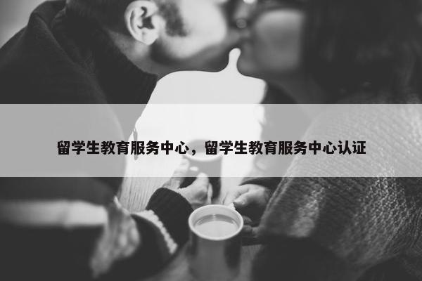 留学生教育服务中心，留学生教育服务中心认证