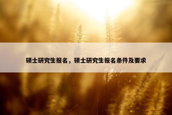 硕士研究生报名，硕士研究生报名条件及要求