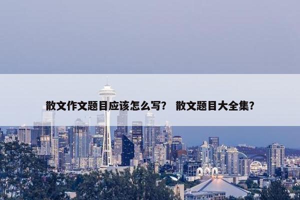 散文作文题目应该怎么写？ 散文题目大全集？