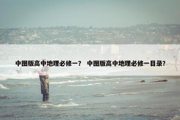 中图版高中地理必修一？ 中图版高中地理必修一目录？