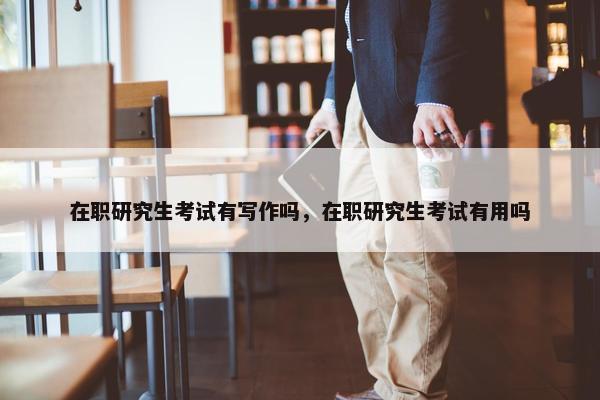 在职研究生考试有写作吗，在职研究生考试有用吗
