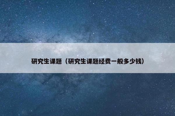 研究生课题（研究生课题经费一般多少钱）