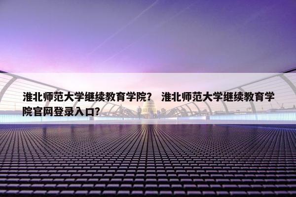 淮北师范大学继续教育学院？ 淮北师范大学继续教育学院官网登录入口？