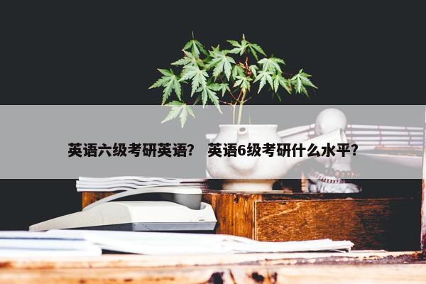 英语六级考研英语？ 英语6级考研什么水平？