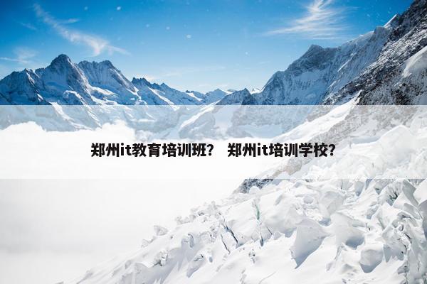 郑州it教育培训班？ 郑州it培训学校？