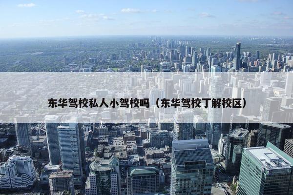 东华驾校私人小驾校吗（东华驾校丁解校区）