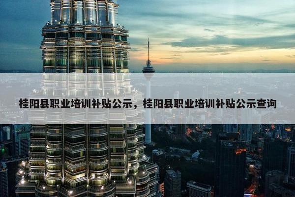 桂阳县职业培训补贴公示，桂阳县职业培训补贴公示查询