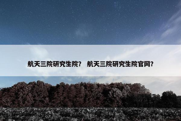 航天三院研究生院？ 航天三院研究生院官网？