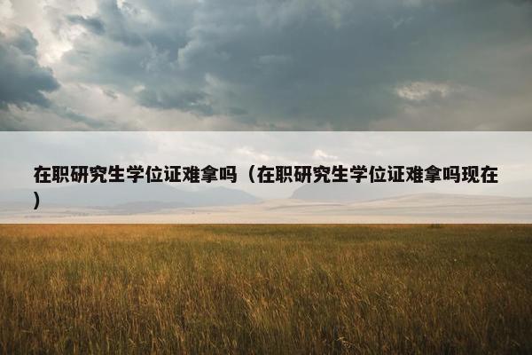 在职研究生学位证难拿吗（在职研究生学位证难拿吗现在）