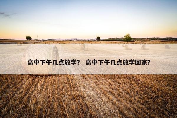 高中下午几点放学？ 高中下午几点放学回家？