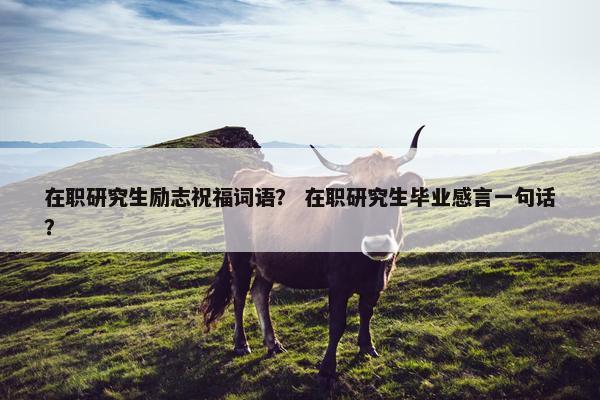 在职研究生励志祝福词语？ 在职研究生毕业感言一句话？