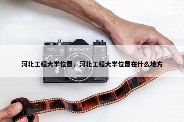 河北工程大学位置，河北工程大学位置在什么地方
