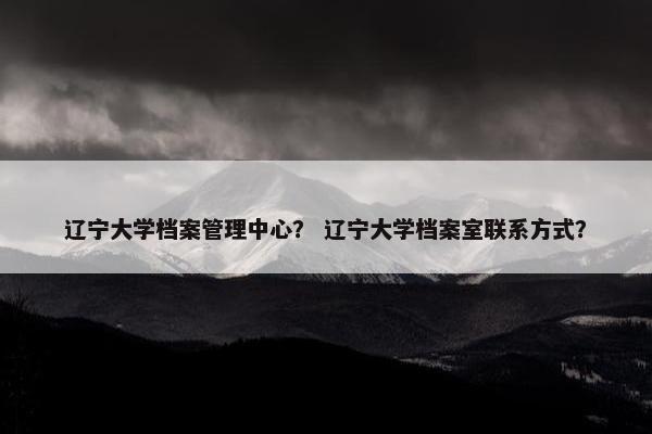 辽宁大学档案管理中心？ 辽宁大学档案室联系方式？