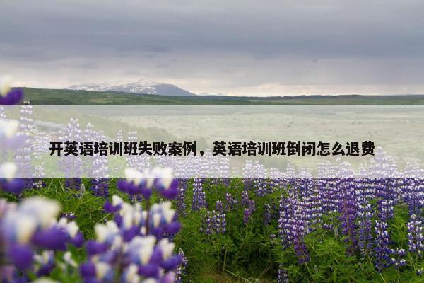 开英语培训班失败案例，英语培训班倒闭怎么退费