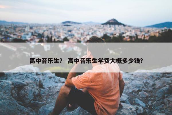高中音乐生？ 高中音乐生学费大概多少钱？