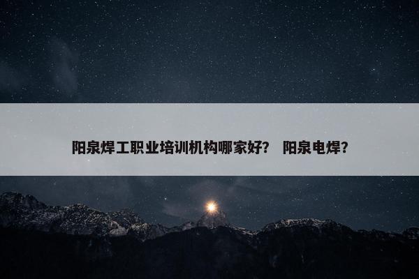阳泉焊工职业培训机构哪家好？ 阳泉电焊？