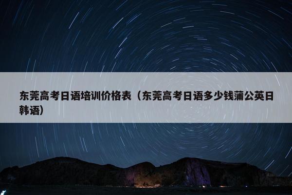 东莞高考日语培训价格表（东莞高考日语多少钱蒲公英日韩语）