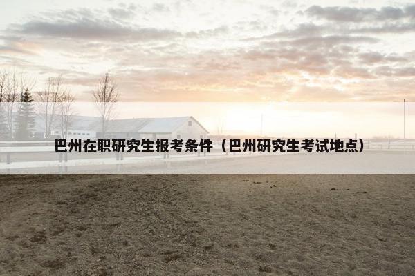 巴州在职研究生报考条件（巴州研究生考试地点）