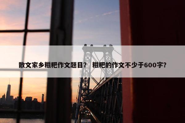 散文家乡糍粑作文题目？ 糍粑的作文不少于600字？