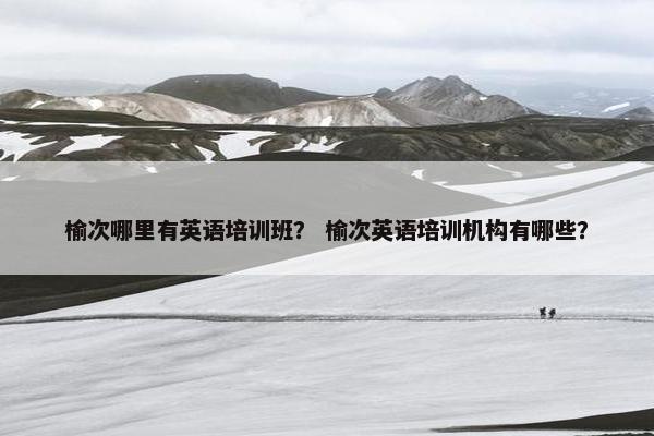 榆次哪里有英语培训班？ 榆次英语培训机构有哪些？
