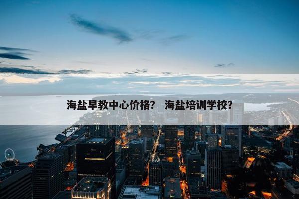 海盐早教中心价格？ 海盐培训学校？