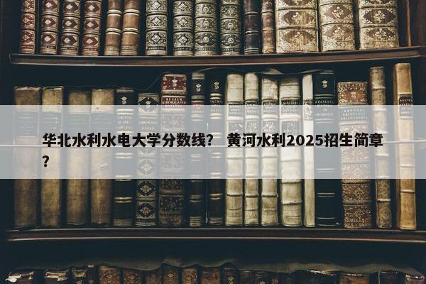 华北水利水电大学分数线？ 黄河水利2025招生简章？