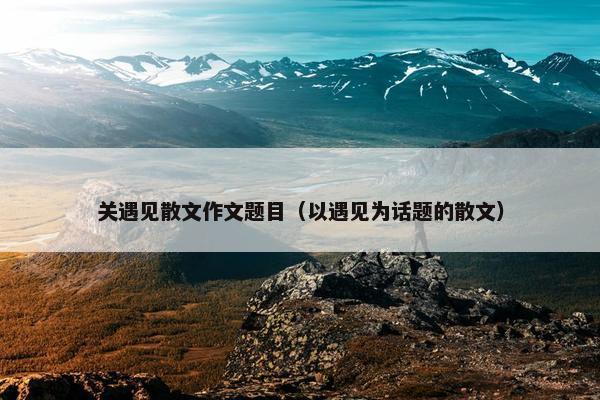 关遇见散文作文题目（以遇见为话题的散文）