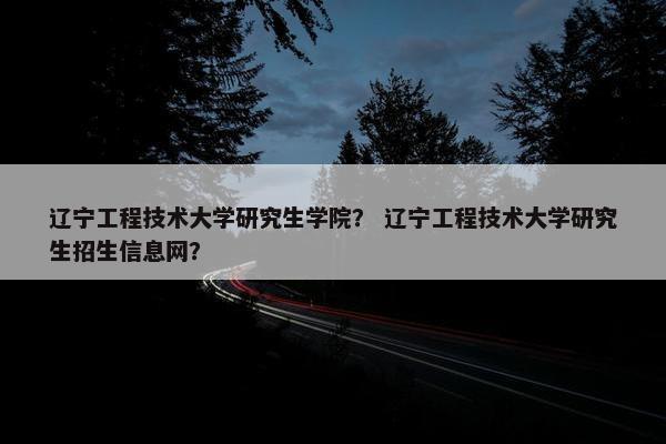 辽宁工程技术大学研究生学院？ 辽宁工程技术大学研究生招生信息网？
