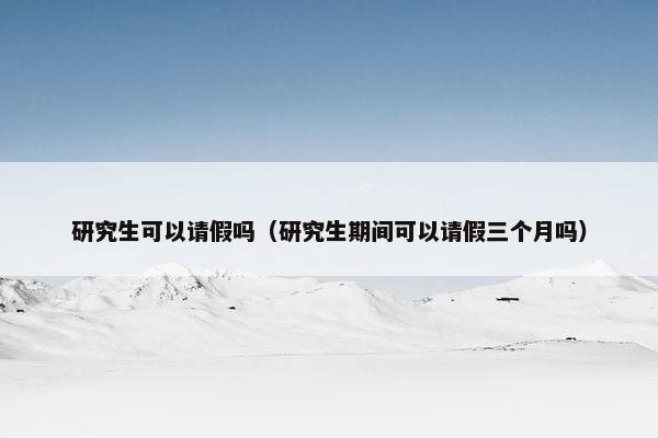 研究生可以请假吗（研究生期间可以请假三个月吗）