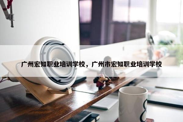 广州宏知职业培训学校，广州市宏知职业培训学校