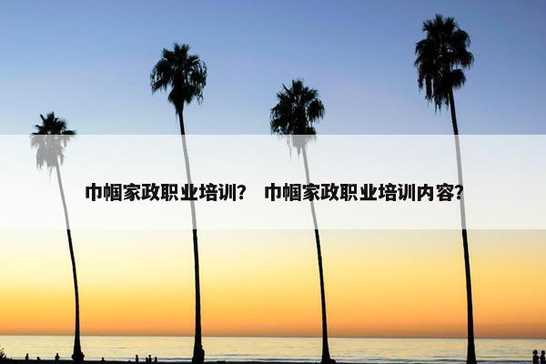 巾帼家政职业培训？ 巾帼家政职业培训内容？