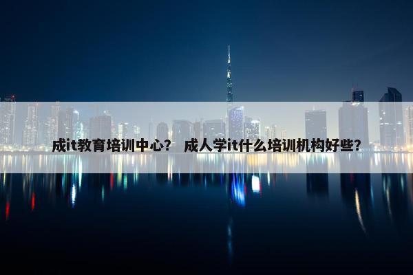 成it教育培训中心？ 成人学it什么培训机构好些？