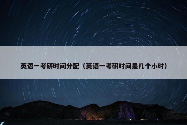 英语一考研时间分配（英语一考研时间是几个小时）