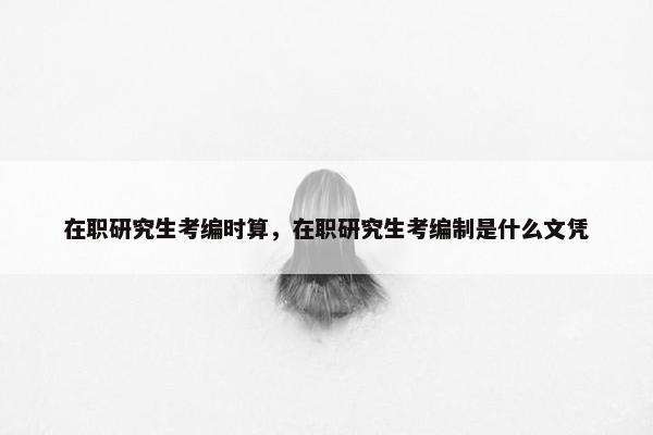 在职研究生考编时算，在职研究生考编制是什么文凭