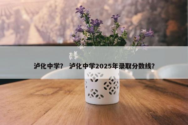 泸化中学？ 泸化中学2025年录取分数线？