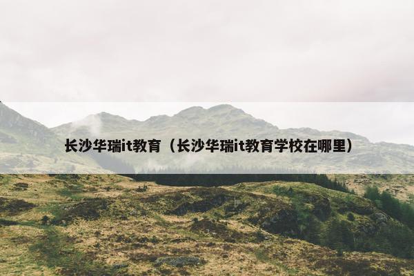 长沙华瑞it教育（长沙华瑞it教育学校在哪里）