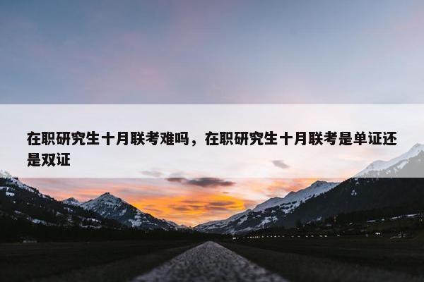 在职研究生十月联考难吗，在职研究生十月联考是单证还是双证
