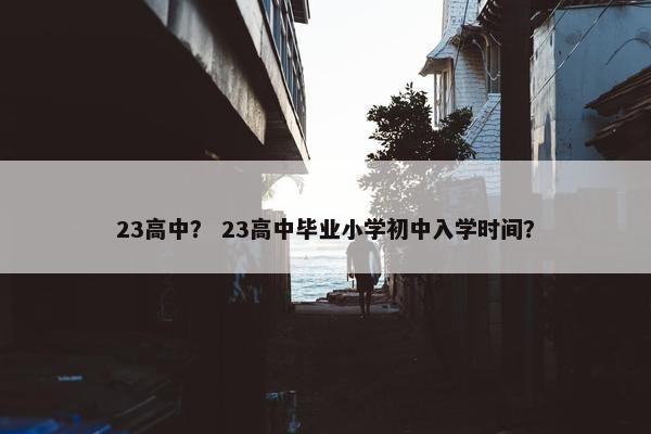 23高中？ 23高中毕业小学初中入学时间？