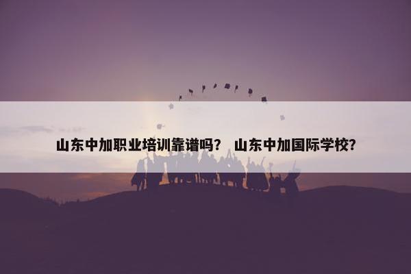 山东中加职业培训靠谱吗？ 山东中加国际学校？