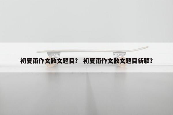 初夏雨作文散文题目？ 初夏雨作文散文题目新颖？