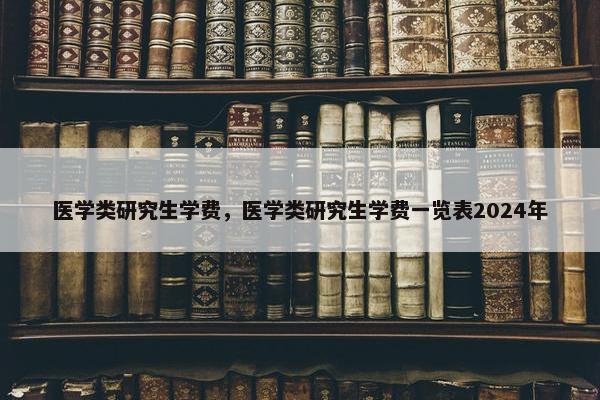 医学类研究生学费，医学类研究生学费一览表2024年