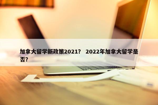 加拿大留学新政策2021？ 2022年加拿大留学是否？