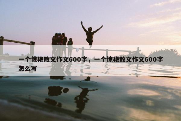 一个惊艳散文作文600字，一个惊艳散文作文600字怎么写