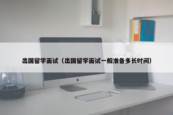出国留学面试（出国留学面试一般准备多长时间）