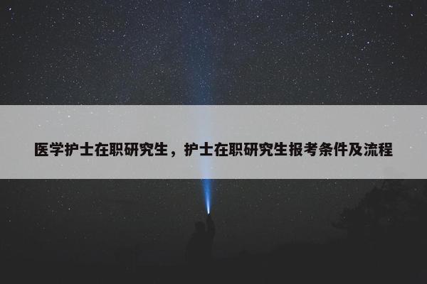 医学护士在职研究生，护士在职研究生报考条件及流程